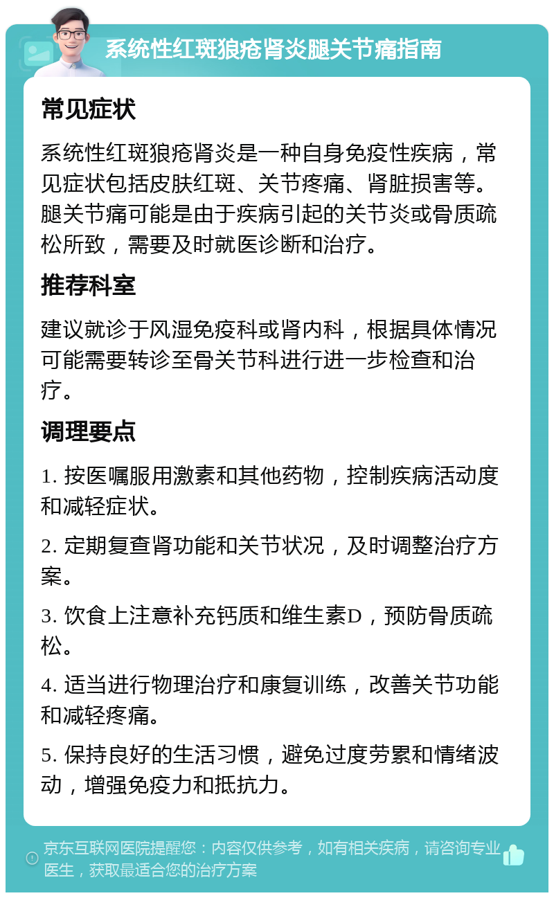 系统性红斑狼疮肾炎腿关节痛指南 常见症状 系统性红斑狼疮肾炎是一种自身免疫性疾病，常见症状包括皮肤红斑、关节疼痛、肾脏损害等。腿关节痛可能是由于疾病引起的关节炎或骨质疏松所致，需要及时就医诊断和治疗。 推荐科室 建议就诊于风湿免疫科或肾内科，根据具体情况可能需要转诊至骨关节科进行进一步检查和治疗。 调理要点 1. 按医嘱服用激素和其他药物，控制疾病活动度和减轻症状。 2. 定期复查肾功能和关节状况，及时调整治疗方案。 3. 饮食上注意补充钙质和维生素D，预防骨质疏松。 4. 适当进行物理治疗和康复训练，改善关节功能和减轻疼痛。 5. 保持良好的生活习惯，避免过度劳累和情绪波动，增强免疫力和抵抗力。