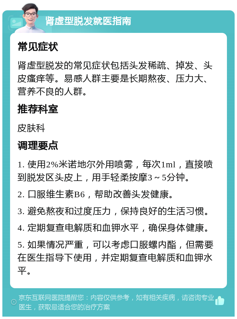 肾虚型脱发就医指南 常见症状 肾虚型脱发的常见症状包括头发稀疏、掉发、头皮瘙痒等。易感人群主要是长期熬夜、压力大、营养不良的人群。 推荐科室 皮肤科 调理要点 1. 使用2%米诺地尔外用喷雾，每次1ml，直接喷到脱发区头皮上，用手轻柔按摩3～5分钟。 2. 口服维生素B6，帮助改善头发健康。 3. 避免熬夜和过度压力，保持良好的生活习惯。 4. 定期复查电解质和血钾水平，确保身体健康。 5. 如果情况严重，可以考虑口服螺内酯，但需要在医生指导下使用，并定期复查电解质和血钾水平。