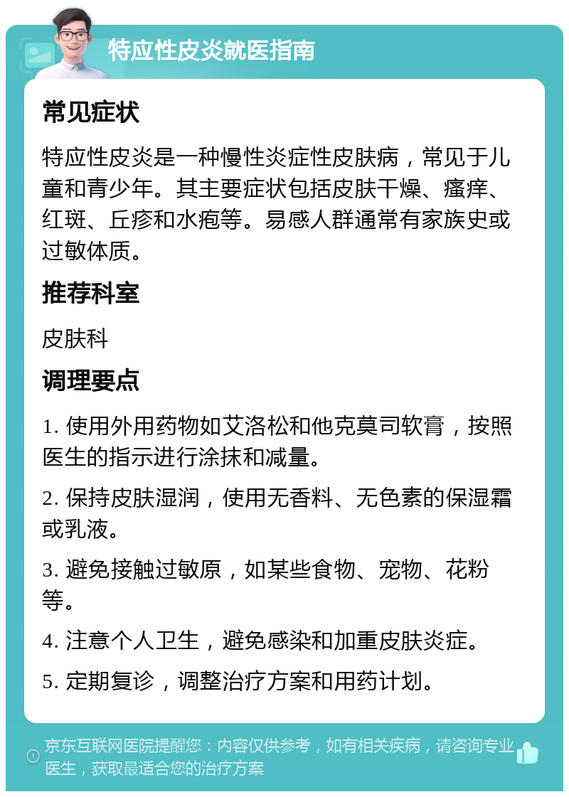 特应性皮炎就医指南 常见症状 特应性皮炎是一种慢性炎症性皮肤病，常见于儿童和青少年。其主要症状包括皮肤干燥、瘙痒、红斑、丘疹和水疱等。易感人群通常有家族史或过敏体质。 推荐科室 皮肤科 调理要点 1. 使用外用药物如艾洛松和他克莫司软膏，按照医生的指示进行涂抹和减量。 2. 保持皮肤湿润，使用无香料、无色素的保湿霜或乳液。 3. 避免接触过敏原，如某些食物、宠物、花粉等。 4. 注意个人卫生，避免感染和加重皮肤炎症。 5. 定期复诊，调整治疗方案和用药计划。