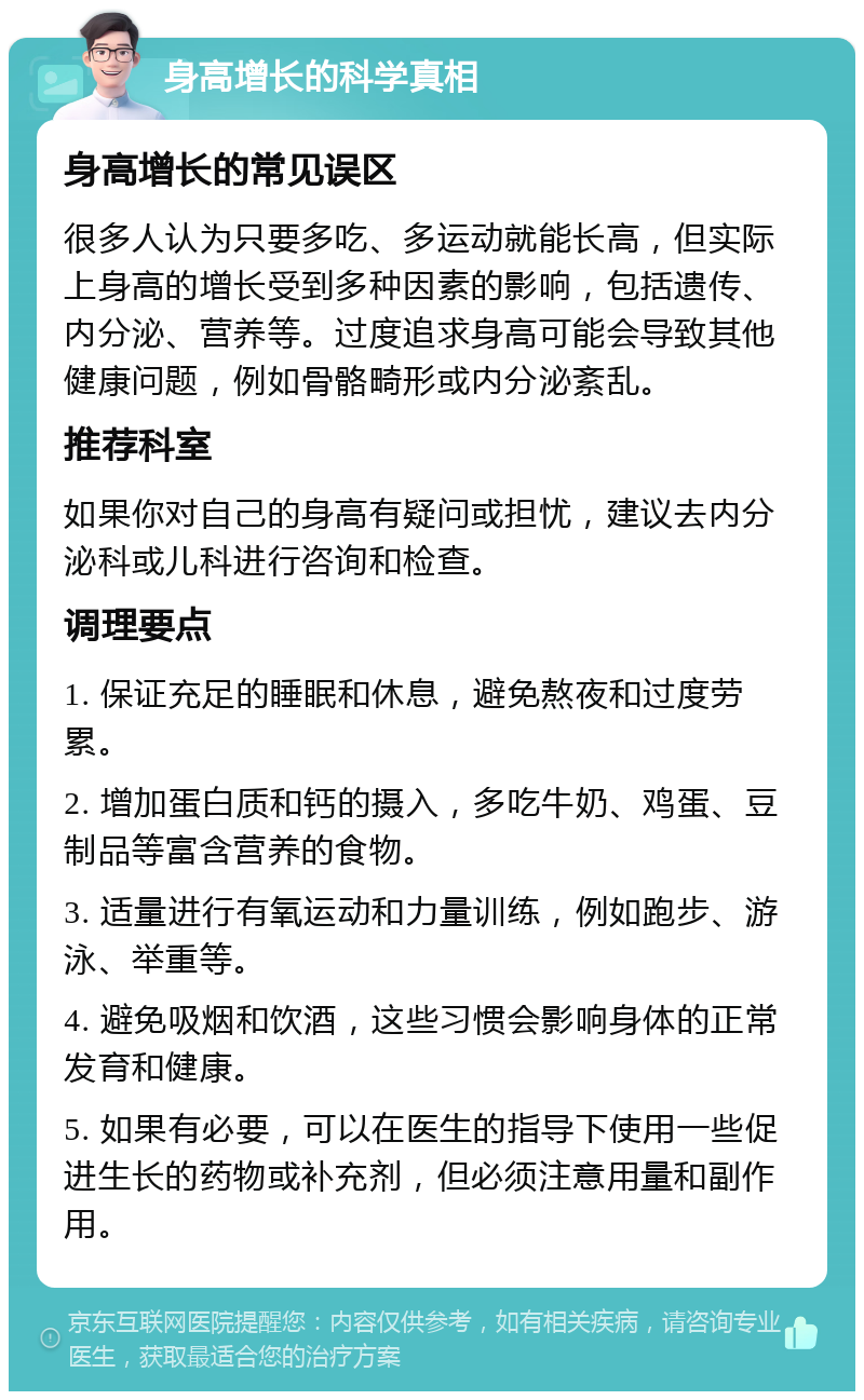 身高增长的科学真相 身高增长的常见误区 很多人认为只要多吃、多运动就能长高，但实际上身高的增长受到多种因素的影响，包括遗传、内分泌、营养等。过度追求身高可能会导致其他健康问题，例如骨骼畸形或内分泌紊乱。 推荐科室 如果你对自己的身高有疑问或担忧，建议去内分泌科或儿科进行咨询和检查。 调理要点 1. 保证充足的睡眠和休息，避免熬夜和过度劳累。 2. 增加蛋白质和钙的摄入，多吃牛奶、鸡蛋、豆制品等富含营养的食物。 3. 适量进行有氧运动和力量训练，例如跑步、游泳、举重等。 4. 避免吸烟和饮酒，这些习惯会影响身体的正常发育和健康。 5. 如果有必要，可以在医生的指导下使用一些促进生长的药物或补充剂，但必须注意用量和副作用。