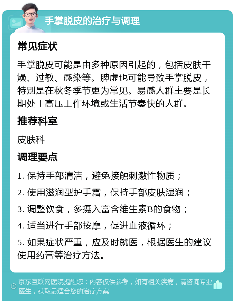 手掌脱皮的治疗与调理 常见症状 手掌脱皮可能是由多种原因引起的，包括皮肤干燥、过敏、感染等。脾虚也可能导致手掌脱皮，特别是在秋冬季节更为常见。易感人群主要是长期处于高压工作环境或生活节奏快的人群。 推荐科室 皮肤科 调理要点 1. 保持手部清洁，避免接触刺激性物质； 2. 使用滋润型护手霜，保持手部皮肤湿润； 3. 调整饮食，多摄入富含维生素B的食物； 4. 适当进行手部按摩，促进血液循环； 5. 如果症状严重，应及时就医，根据医生的建议使用药膏等治疗方法。