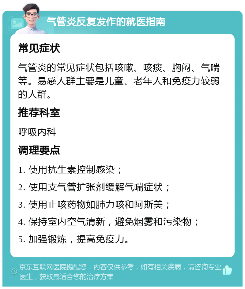 气管炎反复发作的就医指南 常见症状 气管炎的常见症状包括咳嗽、咳痰、胸闷、气喘等。易感人群主要是儿童、老年人和免疫力较弱的人群。 推荐科室 呼吸内科 调理要点 1. 使用抗生素控制感染； 2. 使用支气管扩张剂缓解气喘症状； 3. 使用止咳药物如肺力咳和阿斯美； 4. 保持室内空气清新，避免烟雾和污染物； 5. 加强锻炼，提高免疫力。