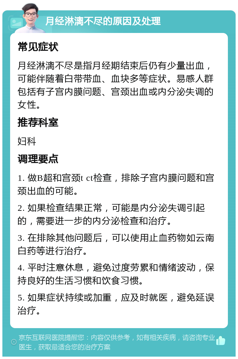 月经淋漓不尽的原因及处理 常见症状 月经淋漓不尽是指月经期结束后仍有少量出血，可能伴随着白带带血、血块多等症状。易感人群包括有子宫内膜问题、宫颈出血或内分泌失调的女性。 推荐科室 妇科 调理要点 1. 做B超和宫颈t ct检查，排除子宫内膜问题和宫颈出血的可能。 2. 如果检查结果正常，可能是内分泌失调引起的，需要进一步的内分泌检查和治疗。 3. 在排除其他问题后，可以使用止血药物如云南白药等进行治疗。 4. 平时注意休息，避免过度劳累和情绪波动，保持良好的生活习惯和饮食习惯。 5. 如果症状持续或加重，应及时就医，避免延误治疗。