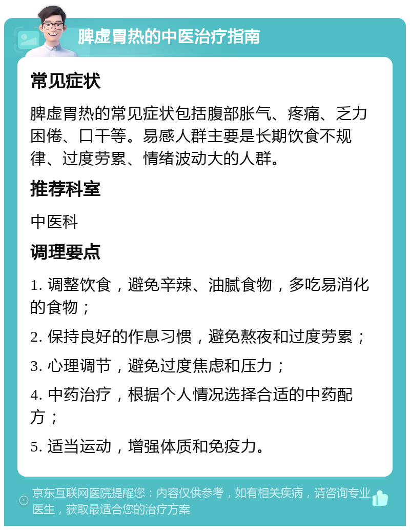 脾虚胃热的中医治疗指南 常见症状 脾虚胃热的常见症状包括腹部胀气、疼痛、乏力困倦、口干等。易感人群主要是长期饮食不规律、过度劳累、情绪波动大的人群。 推荐科室 中医科 调理要点 1. 调整饮食，避免辛辣、油腻食物，多吃易消化的食物； 2. 保持良好的作息习惯，避免熬夜和过度劳累； 3. 心理调节，避免过度焦虑和压力； 4. 中药治疗，根据个人情况选择合适的中药配方； 5. 适当运动，增强体质和免疫力。