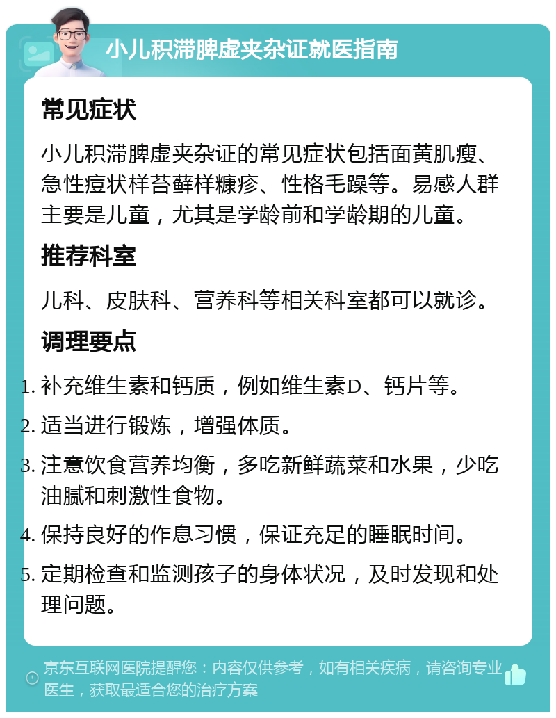 小儿积滞脾虚夹杂证就医指南 常见症状 小儿积滞脾虚夹杂证的常见症状包括面黄肌瘦、急性痘状样苔藓样糠疹、性格毛躁等。易感人群主要是儿童，尤其是学龄前和学龄期的儿童。 推荐科室 儿科、皮肤科、营养科等相关科室都可以就诊。 调理要点 补充维生素和钙质，例如维生素D、钙片等。 适当进行锻炼，增强体质。 注意饮食营养均衡，多吃新鲜蔬菜和水果，少吃油腻和刺激性食物。 保持良好的作息习惯，保证充足的睡眠时间。 定期检查和监测孩子的身体状况，及时发现和处理问题。