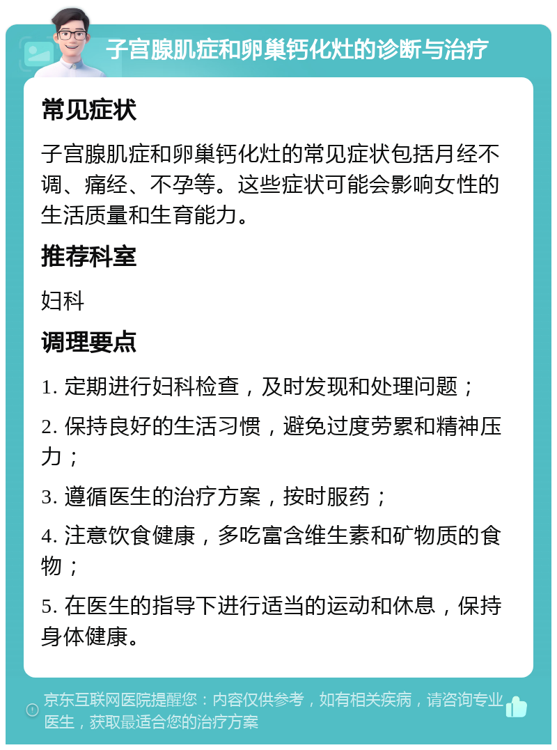 子宫腺肌症和卵巢钙化灶的诊断与治疗 常见症状 子宫腺肌症和卵巢钙化灶的常见症状包括月经不调、痛经、不孕等。这些症状可能会影响女性的生活质量和生育能力。 推荐科室 妇科 调理要点 1. 定期进行妇科检查，及时发现和处理问题； 2. 保持良好的生活习惯，避免过度劳累和精神压力； 3. 遵循医生的治疗方案，按时服药； 4. 注意饮食健康，多吃富含维生素和矿物质的食物； 5. 在医生的指导下进行适当的运动和休息，保持身体健康。