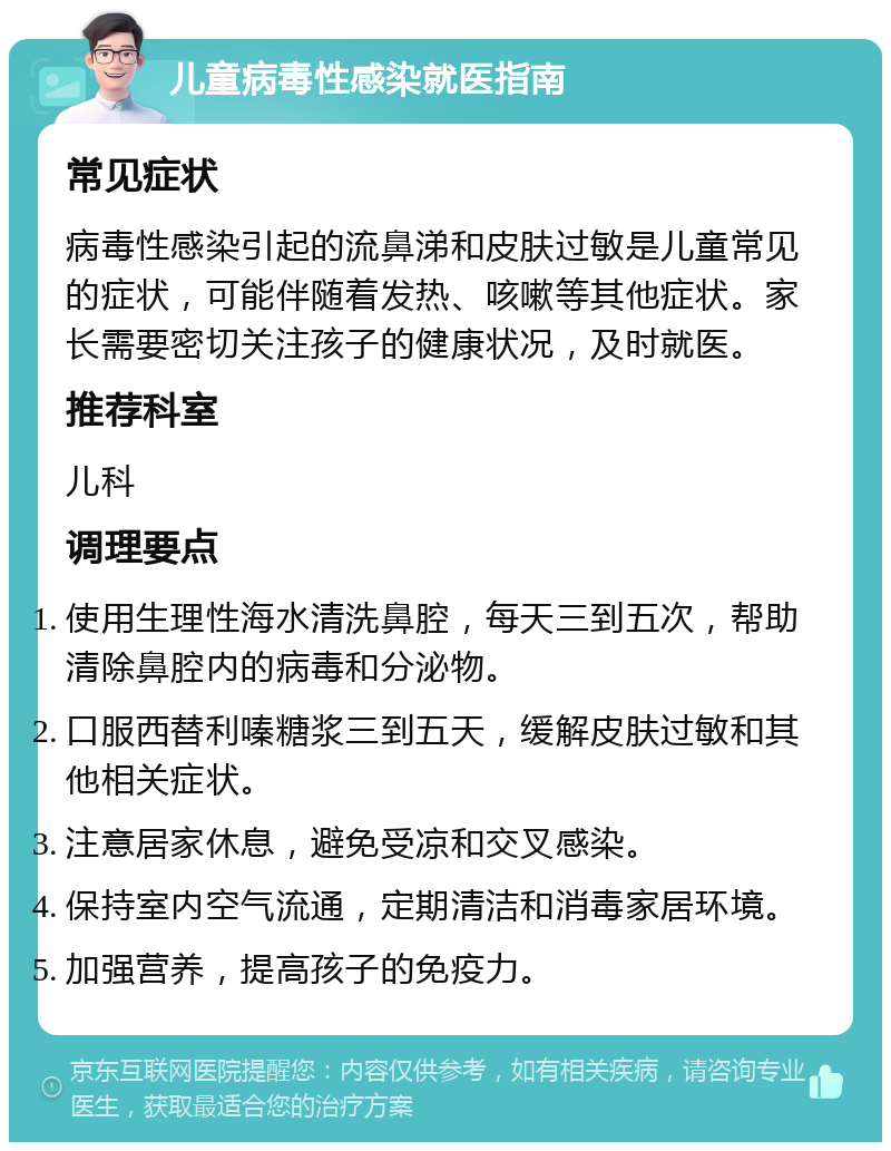 儿童病毒性感染就医指南 常见症状 病毒性感染引起的流鼻涕和皮肤过敏是儿童常见的症状，可能伴随着发热、咳嗽等其他症状。家长需要密切关注孩子的健康状况，及时就医。 推荐科室 儿科 调理要点 使用生理性海水清洗鼻腔，每天三到五次，帮助清除鼻腔内的病毒和分泌物。 口服西替利嗪糖浆三到五天，缓解皮肤过敏和其他相关症状。 注意居家休息，避免受凉和交叉感染。 保持室内空气流通，定期清洁和消毒家居环境。 加强营养，提高孩子的免疫力。