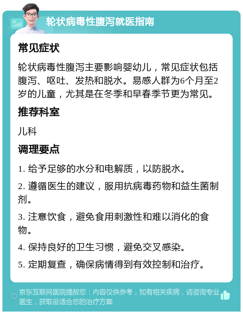 轮状病毒性腹泻就医指南 常见症状 轮状病毒性腹泻主要影响婴幼儿，常见症状包括腹泻、呕吐、发热和脱水。易感人群为6个月至2岁的儿童，尤其是在冬季和早春季节更为常见。 推荐科室 儿科 调理要点 1. 给予足够的水分和电解质，以防脱水。 2. 遵循医生的建议，服用抗病毒药物和益生菌制剂。 3. 注意饮食，避免食用刺激性和难以消化的食物。 4. 保持良好的卫生习惯，避免交叉感染。 5. 定期复查，确保病情得到有效控制和治疗。