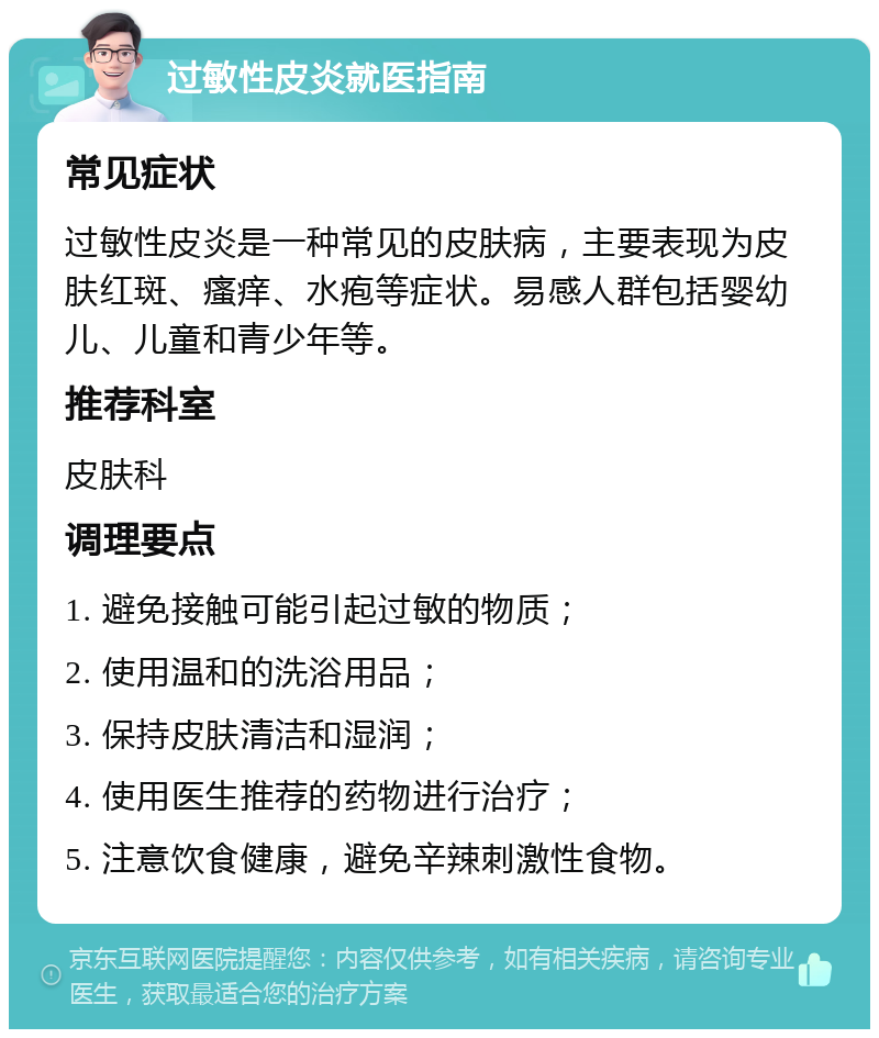 过敏性皮炎就医指南 常见症状 过敏性皮炎是一种常见的皮肤病，主要表现为皮肤红斑、瘙痒、水疱等症状。易感人群包括婴幼儿、儿童和青少年等。 推荐科室 皮肤科 调理要点 1. 避免接触可能引起过敏的物质； 2. 使用温和的洗浴用品； 3. 保持皮肤清洁和湿润； 4. 使用医生推荐的药物进行治疗； 5. 注意饮食健康，避免辛辣刺激性食物。