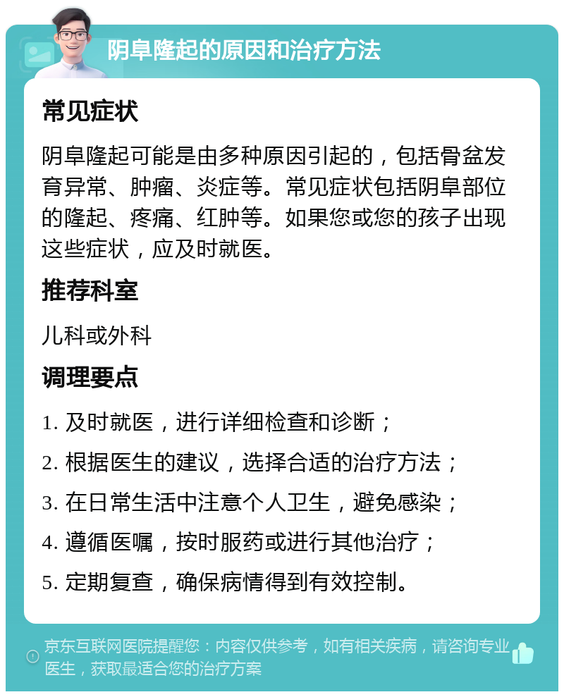 阴阜隆起的原因和治疗方法 常见症状 阴阜隆起可能是由多种原因引起的，包括骨盆发育异常、肿瘤、炎症等。常见症状包括阴阜部位的隆起、疼痛、红肿等。如果您或您的孩子出现这些症状，应及时就医。 推荐科室 儿科或外科 调理要点 1. 及时就医，进行详细检查和诊断； 2. 根据医生的建议，选择合适的治疗方法； 3. 在日常生活中注意个人卫生，避免感染； 4. 遵循医嘱，按时服药或进行其他治疗； 5. 定期复查，确保病情得到有效控制。