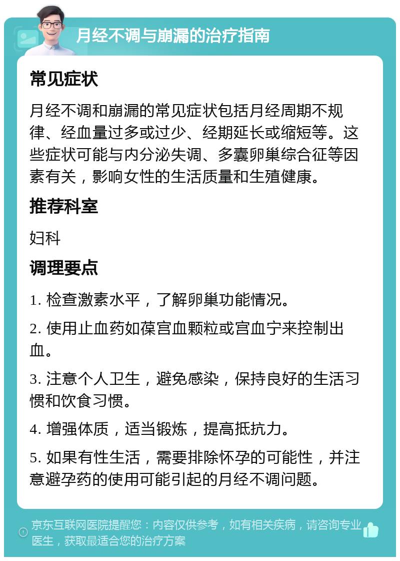 月经不调与崩漏的治疗指南 常见症状 月经不调和崩漏的常见症状包括月经周期不规律、经血量过多或过少、经期延长或缩短等。这些症状可能与内分泌失调、多囊卵巢综合征等因素有关，影响女性的生活质量和生殖健康。 推荐科室 妇科 调理要点 1. 检查激素水平，了解卵巢功能情况。 2. 使用止血药如葆宫血颗粒或宫血宁来控制出血。 3. 注意个人卫生，避免感染，保持良好的生活习惯和饮食习惯。 4. 增强体质，适当锻炼，提高抵抗力。 5. 如果有性生活，需要排除怀孕的可能性，并注意避孕药的使用可能引起的月经不调问题。