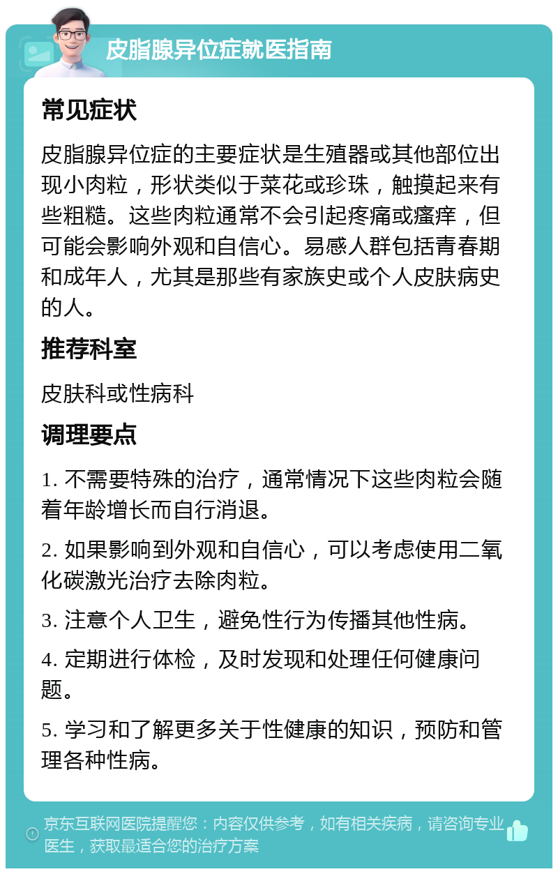 皮脂腺异位症就医指南 常见症状 皮脂腺异位症的主要症状是生殖器或其他部位出现小肉粒，形状类似于菜花或珍珠，触摸起来有些粗糙。这些肉粒通常不会引起疼痛或瘙痒，但可能会影响外观和自信心。易感人群包括青春期和成年人，尤其是那些有家族史或个人皮肤病史的人。 推荐科室 皮肤科或性病科 调理要点 1. 不需要特殊的治疗，通常情况下这些肉粒会随着年龄增长而自行消退。 2. 如果影响到外观和自信心，可以考虑使用二氧化碳激光治疗去除肉粒。 3. 注意个人卫生，避免性行为传播其他性病。 4. 定期进行体检，及时发现和处理任何健康问题。 5. 学习和了解更多关于性健康的知识，预防和管理各种性病。