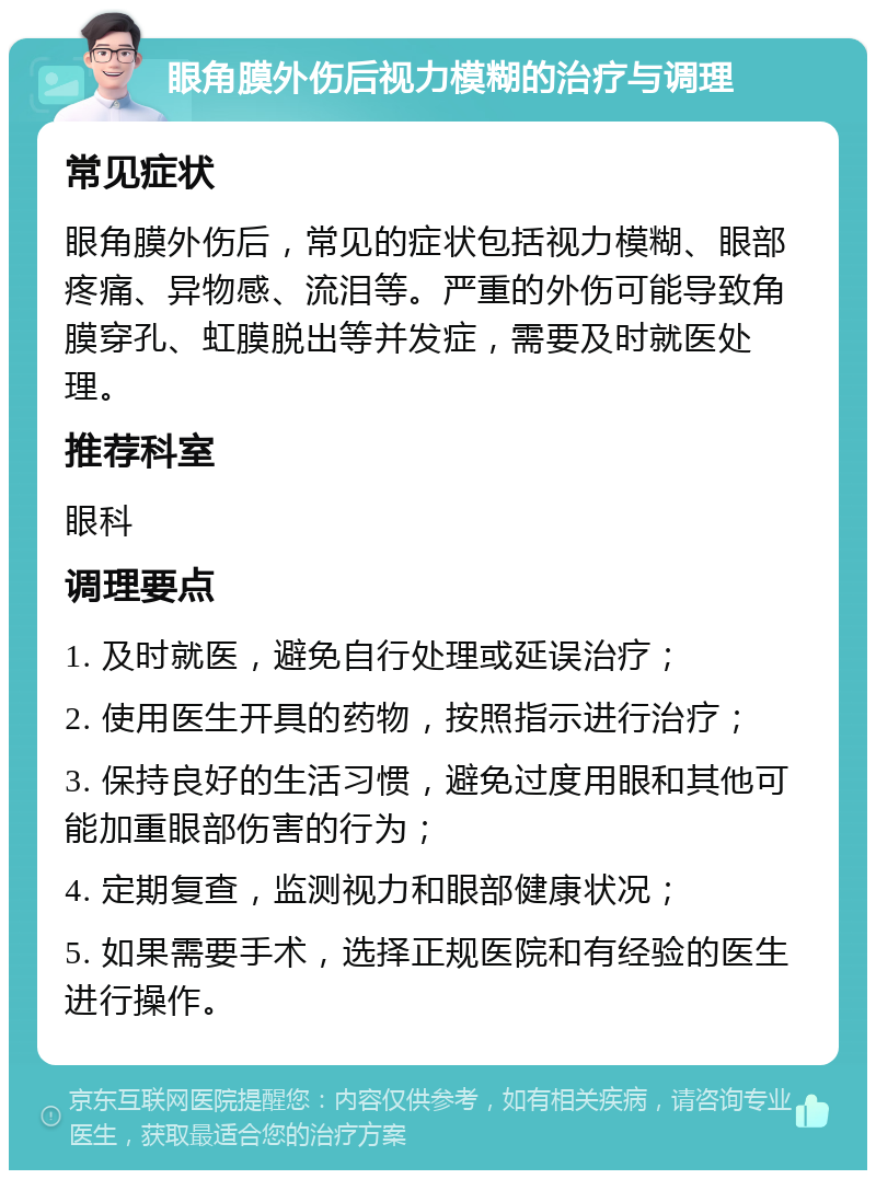 眼角膜外伤后视力模糊的治疗与调理 常见症状 眼角膜外伤后，常见的症状包括视力模糊、眼部疼痛、异物感、流泪等。严重的外伤可能导致角膜穿孔、虹膜脱出等并发症，需要及时就医处理。 推荐科室 眼科 调理要点 1. 及时就医，避免自行处理或延误治疗； 2. 使用医生开具的药物，按照指示进行治疗； 3. 保持良好的生活习惯，避免过度用眼和其他可能加重眼部伤害的行为； 4. 定期复查，监测视力和眼部健康状况； 5. 如果需要手术，选择正规医院和有经验的医生进行操作。