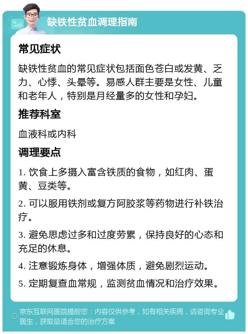 缺铁性贫血调理指南 常见症状 缺铁性贫血的常见症状包括面色苍白或发黄、乏力、心悸、头晕等。易感人群主要是女性、儿童和老年人，特别是月经量多的女性和孕妇。 推荐科室 血液科或内科 调理要点 1. 饮食上多摄入富含铁质的食物，如红肉、蛋黄、豆类等。 2. 可以服用铁剂或复方阿胶浆等药物进行补铁治疗。 3. 避免思虑过多和过度劳累，保持良好的心态和充足的休息。 4. 注意锻炼身体，增强体质，避免剧烈运动。 5. 定期复查血常规，监测贫血情况和治疗效果。