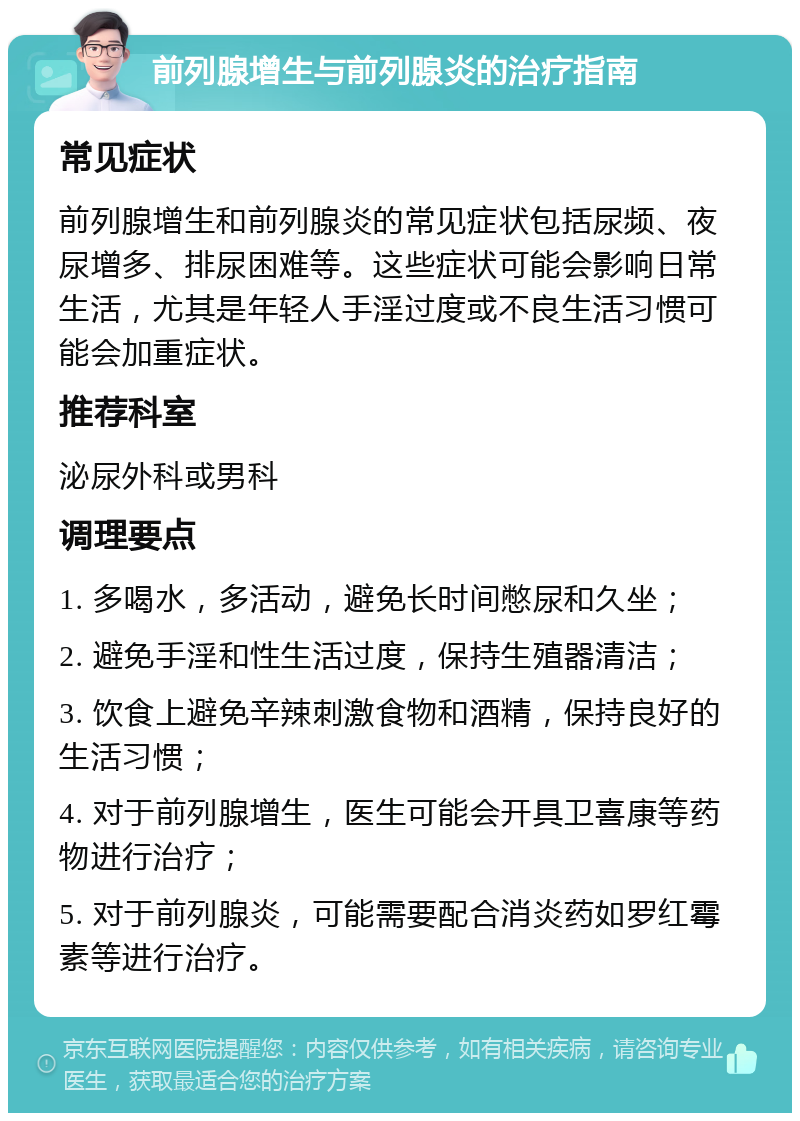 前列腺增生与前列腺炎的治疗指南 常见症状 前列腺增生和前列腺炎的常见症状包括尿频、夜尿增多、排尿困难等。这些症状可能会影响日常生活，尤其是年轻人手淫过度或不良生活习惯可能会加重症状。 推荐科室 泌尿外科或男科 调理要点 1. 多喝水，多活动，避免长时间憋尿和久坐； 2. 避免手淫和性生活过度，保持生殖器清洁； 3. 饮食上避免辛辣刺激食物和酒精，保持良好的生活习惯； 4. 对于前列腺增生，医生可能会开具卫喜康等药物进行治疗； 5. 对于前列腺炎，可能需要配合消炎药如罗红霉素等进行治疗。