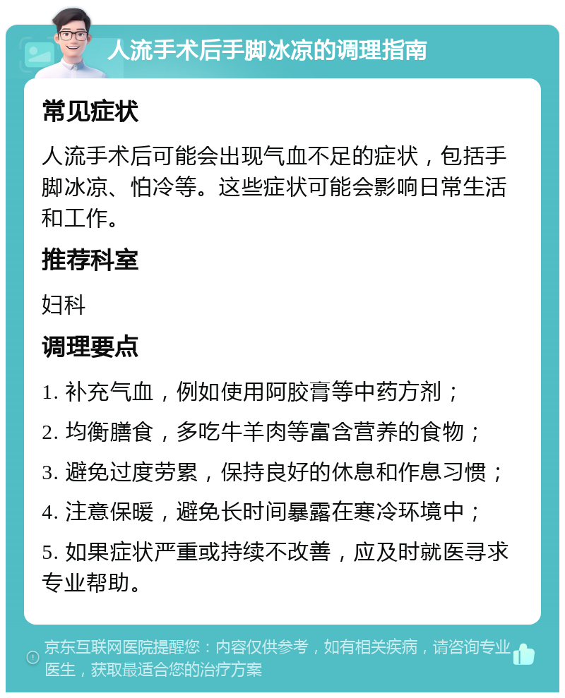 人流手术后手脚冰凉的调理指南 常见症状 人流手术后可能会出现气血不足的症状，包括手脚冰凉、怕冷等。这些症状可能会影响日常生活和工作。 推荐科室 妇科 调理要点 1. 补充气血，例如使用阿胶膏等中药方剂； 2. 均衡膳食，多吃牛羊肉等富含营养的食物； 3. 避免过度劳累，保持良好的休息和作息习惯； 4. 注意保暖，避免长时间暴露在寒冷环境中； 5. 如果症状严重或持续不改善，应及时就医寻求专业帮助。