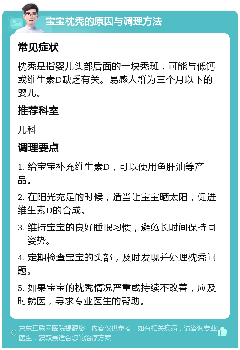 宝宝枕秃的原因与调理方法 常见症状 枕秃是指婴儿头部后面的一块秃斑，可能与低钙或维生素D缺乏有关。易感人群为三个月以下的婴儿。 推荐科室 儿科 调理要点 1. 给宝宝补充维生素D，可以使用鱼肝油等产品。 2. 在阳光充足的时候，适当让宝宝晒太阳，促进维生素D的合成。 3. 维持宝宝的良好睡眠习惯，避免长时间保持同一姿势。 4. 定期检查宝宝的头部，及时发现并处理枕秃问题。 5. 如果宝宝的枕秃情况严重或持续不改善，应及时就医，寻求专业医生的帮助。