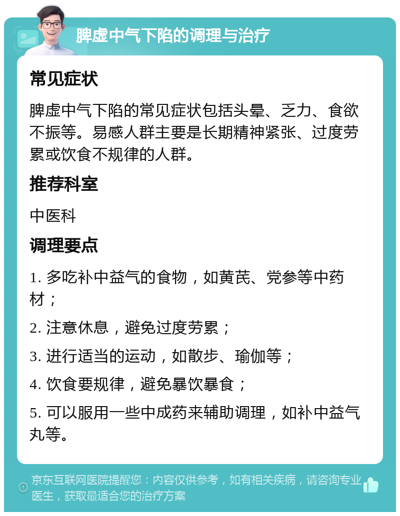 脾虚中气下陷的调理与治疗 常见症状 脾虚中气下陷的常见症状包括头晕、乏力、食欲不振等。易感人群主要是长期精神紧张、过度劳累或饮食不规律的人群。 推荐科室 中医科 调理要点 1. 多吃补中益气的食物，如黄芪、党参等中药材； 2. 注意休息，避免过度劳累； 3. 进行适当的运动，如散步、瑜伽等； 4. 饮食要规律，避免暴饮暴食； 5. 可以服用一些中成药来辅助调理，如补中益气丸等。