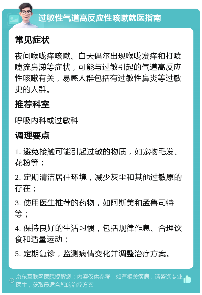 过敏性气道高反应性咳嗽就医指南 常见症状 夜间喉咙痒咳嗽、白天偶尔出现喉咙发痒和打喷嚏流鼻涕等症状，可能与过敏引起的气道高反应性咳嗽有关，易感人群包括有过敏性鼻炎等过敏史的人群。 推荐科室 呼吸内科或过敏科 调理要点 1. 避免接触可能引起过敏的物质，如宠物毛发、花粉等； 2. 定期清洁居住环境，减少灰尘和其他过敏原的存在； 3. 使用医生推荐的药物，如阿斯美和孟鲁司特等； 4. 保持良好的生活习惯，包括规律作息、合理饮食和适量运动； 5. 定期复诊，监测病情变化并调整治疗方案。