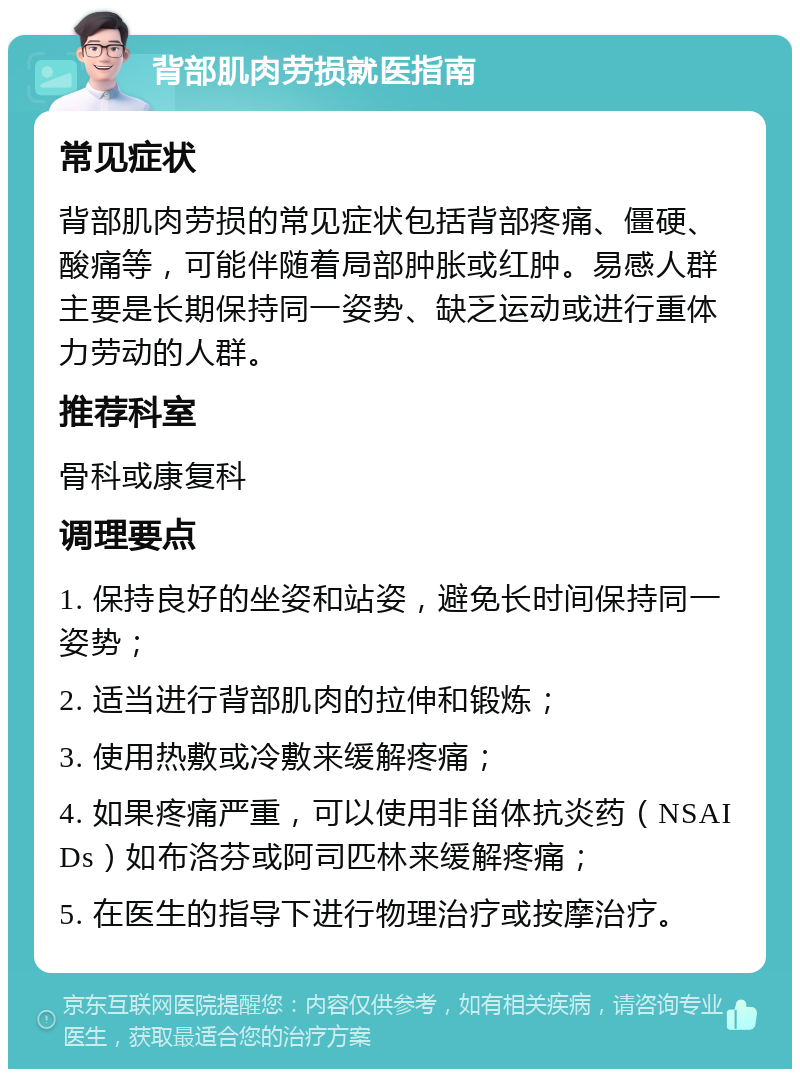 背部肌肉劳损就医指南 常见症状 背部肌肉劳损的常见症状包括背部疼痛、僵硬、酸痛等，可能伴随着局部肿胀或红肿。易感人群主要是长期保持同一姿势、缺乏运动或进行重体力劳动的人群。 推荐科室 骨科或康复科 调理要点 1. 保持良好的坐姿和站姿，避免长时间保持同一姿势； 2. 适当进行背部肌肉的拉伸和锻炼； 3. 使用热敷或冷敷来缓解疼痛； 4. 如果疼痛严重，可以使用非甾体抗炎药（NSAIDs）如布洛芬或阿司匹林来缓解疼痛； 5. 在医生的指导下进行物理治疗或按摩治疗。