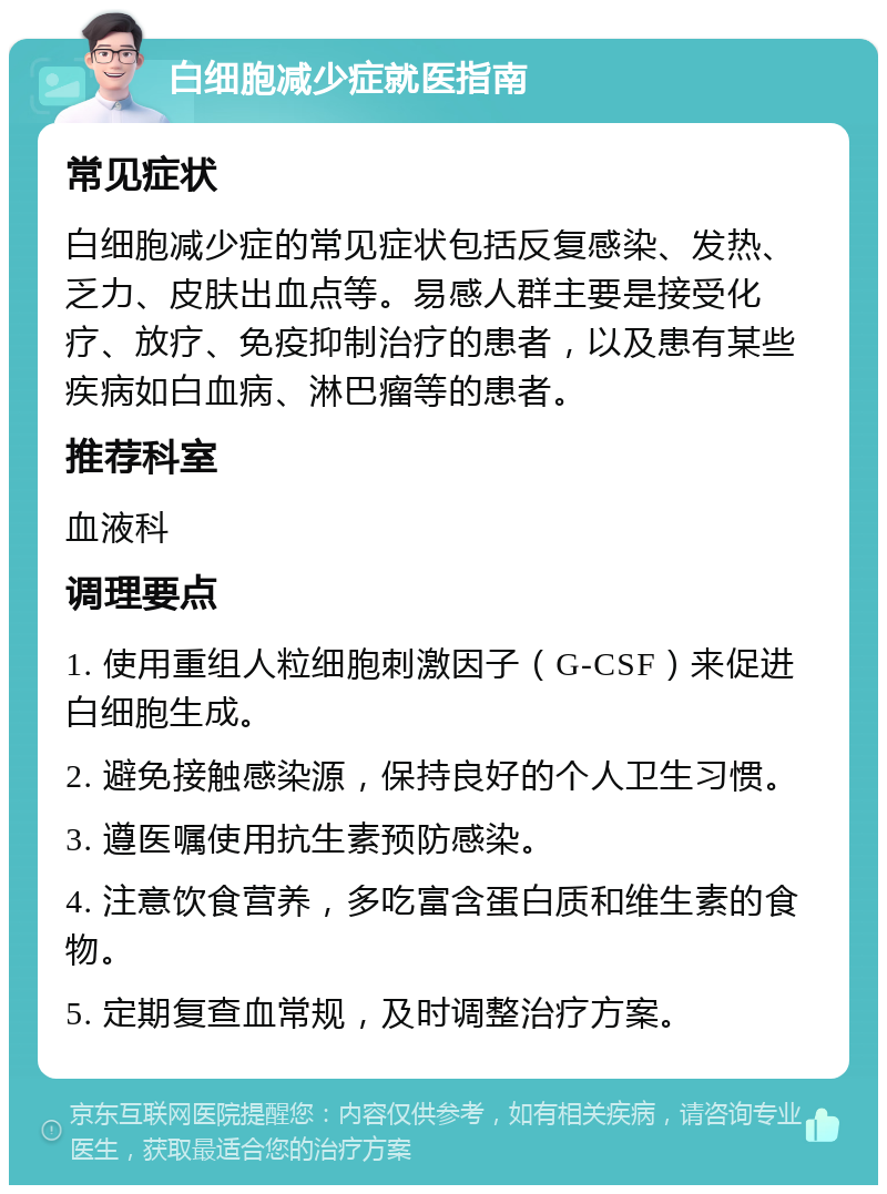 白细胞减少症就医指南 常见症状 白细胞减少症的常见症状包括反复感染、发热、乏力、皮肤出血点等。易感人群主要是接受化疗、放疗、免疫抑制治疗的患者，以及患有某些疾病如白血病、淋巴瘤等的患者。 推荐科室 血液科 调理要点 1. 使用重组人粒细胞刺激因子（G-CSF）来促进白细胞生成。 2. 避免接触感染源，保持良好的个人卫生习惯。 3. 遵医嘱使用抗生素预防感染。 4. 注意饮食营养，多吃富含蛋白质和维生素的食物。 5. 定期复查血常规，及时调整治疗方案。