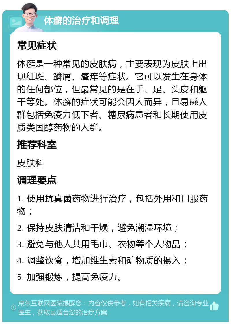 体癣的治疗和调理 常见症状 体癣是一种常见的皮肤病，主要表现为皮肤上出现红斑、鳞屑、瘙痒等症状。它可以发生在身体的任何部位，但最常见的是在手、足、头皮和躯干等处。体癣的症状可能会因人而异，且易感人群包括免疫力低下者、糖尿病患者和长期使用皮质类固醇药物的人群。 推荐科室 皮肤科 调理要点 1. 使用抗真菌药物进行治疗，包括外用和口服药物； 2. 保持皮肤清洁和干燥，避免潮湿环境； 3. 避免与他人共用毛巾、衣物等个人物品； 4. 调整饮食，增加维生素和矿物质的摄入； 5. 加强锻炼，提高免疫力。