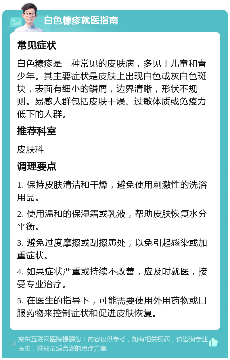 白色糠疹就医指南 常见症状 白色糠疹是一种常见的皮肤病，多见于儿童和青少年。其主要症状是皮肤上出现白色或灰白色斑块，表面有细小的鳞屑，边界清晰，形状不规则。易感人群包括皮肤干燥、过敏体质或免疫力低下的人群。 推荐科室 皮肤科 调理要点 1. 保持皮肤清洁和干燥，避免使用刺激性的洗浴用品。 2. 使用温和的保湿霜或乳液，帮助皮肤恢复水分平衡。 3. 避免过度摩擦或刮擦患处，以免引起感染或加重症状。 4. 如果症状严重或持续不改善，应及时就医，接受专业治疗。 5. 在医生的指导下，可能需要使用外用药物或口服药物来控制症状和促进皮肤恢复。