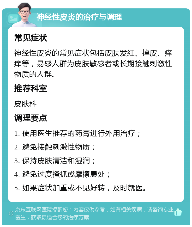 神经性皮炎的治疗与调理 常见症状 神经性皮炎的常见症状包括皮肤发红、掉皮、痒痒等，易感人群为皮肤敏感者或长期接触刺激性物质的人群。 推荐科室 皮肤科 调理要点 1. 使用医生推荐的药膏进行外用治疗； 2. 避免接触刺激性物质； 3. 保持皮肤清洁和湿润； 4. 避免过度搔抓或摩擦患处； 5. 如果症状加重或不见好转，及时就医。