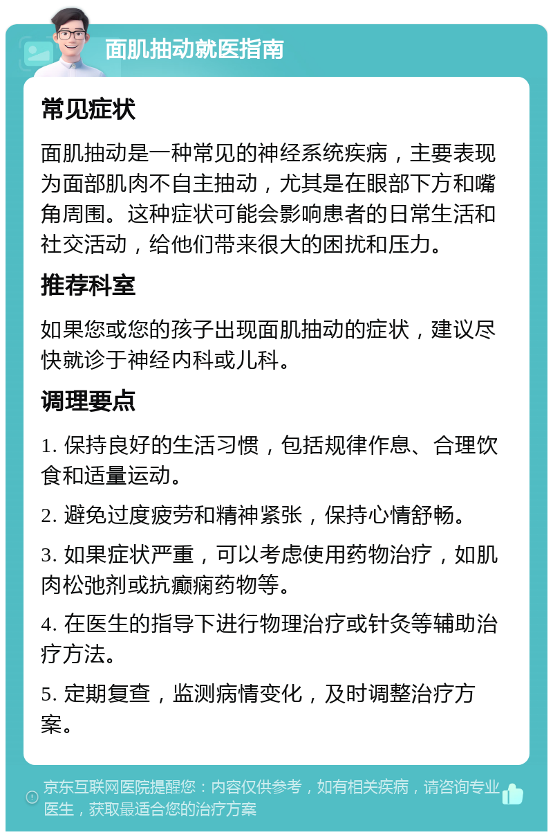 面肌抽动就医指南 常见症状 面肌抽动是一种常见的神经系统疾病，主要表现为面部肌肉不自主抽动，尤其是在眼部下方和嘴角周围。这种症状可能会影响患者的日常生活和社交活动，给他们带来很大的困扰和压力。 推荐科室 如果您或您的孩子出现面肌抽动的症状，建议尽快就诊于神经内科或儿科。 调理要点 1. 保持良好的生活习惯，包括规律作息、合理饮食和适量运动。 2. 避免过度疲劳和精神紧张，保持心情舒畅。 3. 如果症状严重，可以考虑使用药物治疗，如肌肉松弛剂或抗癫痫药物等。 4. 在医生的指导下进行物理治疗或针灸等辅助治疗方法。 5. 定期复查，监测病情变化，及时调整治疗方案。