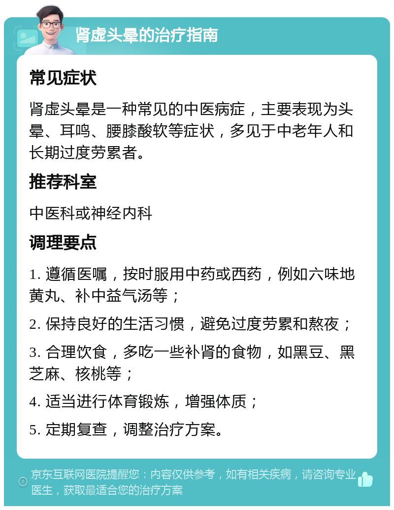 肾虚头晕的治疗指南 常见症状 肾虚头晕是一种常见的中医病症，主要表现为头晕、耳鸣、腰膝酸软等症状，多见于中老年人和长期过度劳累者。 推荐科室 中医科或神经内科 调理要点 1. 遵循医嘱，按时服用中药或西药，例如六味地黄丸、补中益气汤等； 2. 保持良好的生活习惯，避免过度劳累和熬夜； 3. 合理饮食，多吃一些补肾的食物，如黑豆、黑芝麻、核桃等； 4. 适当进行体育锻炼，增强体质； 5. 定期复查，调整治疗方案。