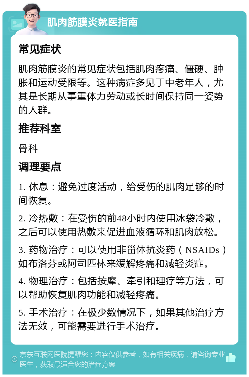 肌肉筋膜炎就医指南 常见症状 肌肉筋膜炎的常见症状包括肌肉疼痛、僵硬、肿胀和运动受限等。这种病症多见于中老年人，尤其是长期从事重体力劳动或长时间保持同一姿势的人群。 推荐科室 骨科 调理要点 1. 休息：避免过度活动，给受伤的肌肉足够的时间恢复。 2. 冷热敷：在受伤的前48小时内使用冰袋冷敷，之后可以使用热敷来促进血液循环和肌肉放松。 3. 药物治疗：可以使用非甾体抗炎药（NSAIDs）如布洛芬或阿司匹林来缓解疼痛和减轻炎症。 4. 物理治疗：包括按摩、牵引和理疗等方法，可以帮助恢复肌肉功能和减轻疼痛。 5. 手术治疗：在极少数情况下，如果其他治疗方法无效，可能需要进行手术治疗。