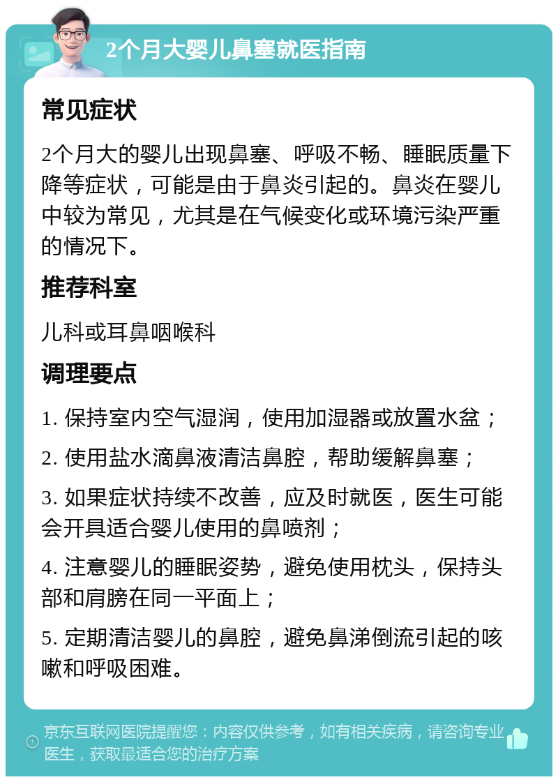 2个月大婴儿鼻塞就医指南 常见症状 2个月大的婴儿出现鼻塞、呼吸不畅、睡眠质量下降等症状，可能是由于鼻炎引起的。鼻炎在婴儿中较为常见，尤其是在气候变化或环境污染严重的情况下。 推荐科室 儿科或耳鼻咽喉科 调理要点 1. 保持室内空气湿润，使用加湿器或放置水盆； 2. 使用盐水滴鼻液清洁鼻腔，帮助缓解鼻塞； 3. 如果症状持续不改善，应及时就医，医生可能会开具适合婴儿使用的鼻喷剂； 4. 注意婴儿的睡眠姿势，避免使用枕头，保持头部和肩膀在同一平面上； 5. 定期清洁婴儿的鼻腔，避免鼻涕倒流引起的咳嗽和呼吸困难。