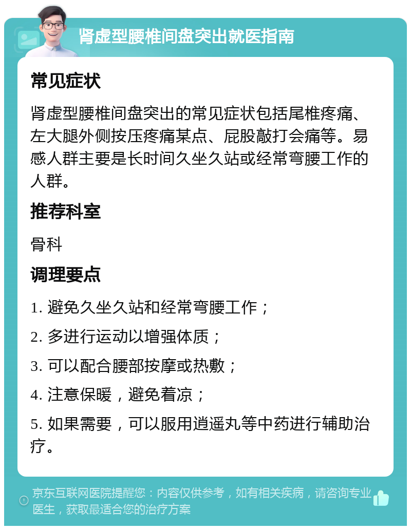 肾虚型腰椎间盘突出就医指南 常见症状 肾虚型腰椎间盘突出的常见症状包括尾椎疼痛、左大腿外侧按压疼痛某点、屁股敲打会痛等。易感人群主要是长时间久坐久站或经常弯腰工作的人群。 推荐科室 骨科 调理要点 1. 避免久坐久站和经常弯腰工作； 2. 多进行运动以增强体质； 3. 可以配合腰部按摩或热敷； 4. 注意保暖，避免着凉； 5. 如果需要，可以服用逍遥丸等中药进行辅助治疗。