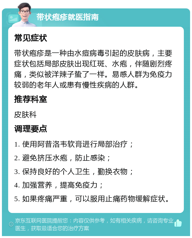 带状疱疹就医指南 常见症状 带状疱疹是一种由水痘病毒引起的皮肤病，主要症状包括局部皮肤出现红斑、水疱，伴随剧烈疼痛，类似被洋辣子蛰了一样。易感人群为免疫力较弱的老年人或患有慢性疾病的人群。 推荐科室 皮肤科 调理要点 1. 使用阿昔洛韦软膏进行局部治疗； 2. 避免挤压水疱，防止感染； 3. 保持良好的个人卫生，勤换衣物； 4. 加强营养，提高免疫力； 5. 如果疼痛严重，可以服用止痛药物缓解症状。