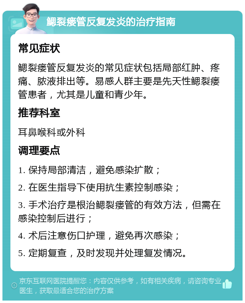 鳃裂瘘管反复发炎的治疗指南 常见症状 鳃裂瘘管反复发炎的常见症状包括局部红肿、疼痛、脓液排出等。易感人群主要是先天性鳃裂瘘管患者，尤其是儿童和青少年。 推荐科室 耳鼻喉科或外科 调理要点 1. 保持局部清洁，避免感染扩散； 2. 在医生指导下使用抗生素控制感染； 3. 手术治疗是根治鳃裂瘘管的有效方法，但需在感染控制后进行； 4. 术后注意伤口护理，避免再次感染； 5. 定期复查，及时发现并处理复发情况。