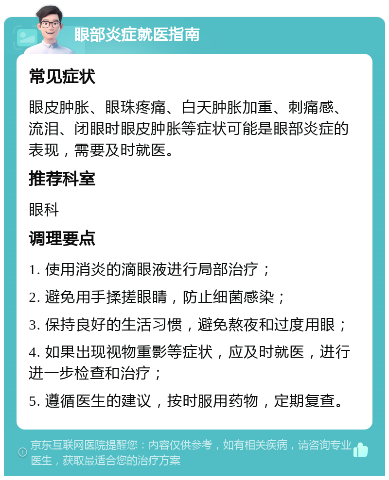 眼部炎症就医指南 常见症状 眼皮肿胀、眼珠疼痛、白天肿胀加重、刺痛感、流泪、闭眼时眼皮肿胀等症状可能是眼部炎症的表现，需要及时就医。 推荐科室 眼科 调理要点 1. 使用消炎的滴眼液进行局部治疗； 2. 避免用手揉搓眼睛，防止细菌感染； 3. 保持良好的生活习惯，避免熬夜和过度用眼； 4. 如果出现视物重影等症状，应及时就医，进行进一步检查和治疗； 5. 遵循医生的建议，按时服用药物，定期复查。