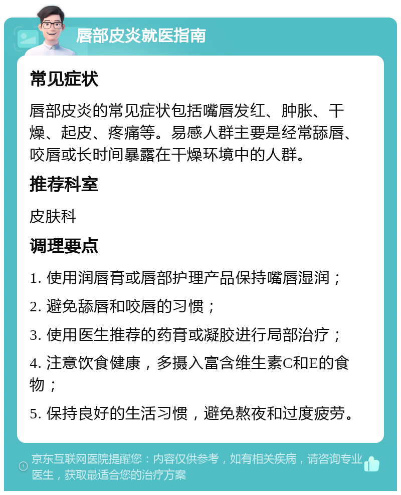 唇部皮炎就医指南 常见症状 唇部皮炎的常见症状包括嘴唇发红、肿胀、干燥、起皮、疼痛等。易感人群主要是经常舔唇、咬唇或长时间暴露在干燥环境中的人群。 推荐科室 皮肤科 调理要点 1. 使用润唇膏或唇部护理产品保持嘴唇湿润； 2. 避免舔唇和咬唇的习惯； 3. 使用医生推荐的药膏或凝胶进行局部治疗； 4. 注意饮食健康，多摄入富含维生素C和E的食物； 5. 保持良好的生活习惯，避免熬夜和过度疲劳。