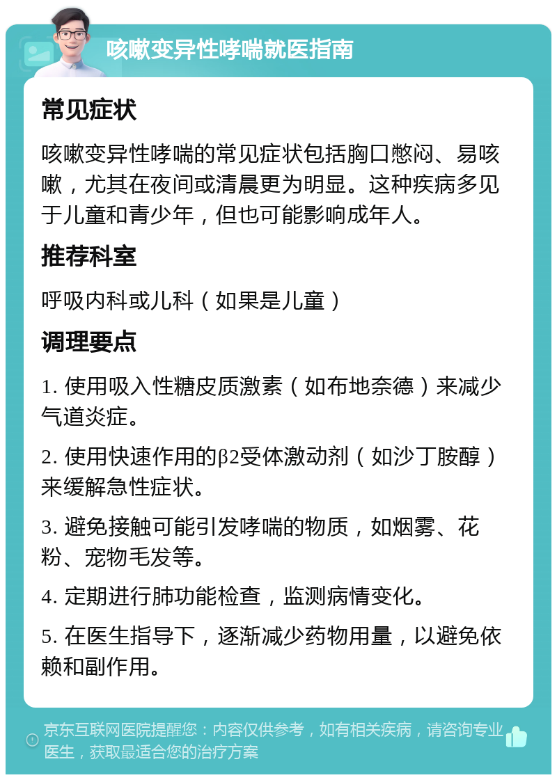 咳嗽变异性哮喘就医指南 常见症状 咳嗽变异性哮喘的常见症状包括胸口憋闷、易咳嗽，尤其在夜间或清晨更为明显。这种疾病多见于儿童和青少年，但也可能影响成年人。 推荐科室 呼吸内科或儿科（如果是儿童） 调理要点 1. 使用吸入性糖皮质激素（如布地奈德）来减少气道炎症。 2. 使用快速作用的β2受体激动剂（如沙丁胺醇）来缓解急性症状。 3. 避免接触可能引发哮喘的物质，如烟雾、花粉、宠物毛发等。 4. 定期进行肺功能检查，监测病情变化。 5. 在医生指导下，逐渐减少药物用量，以避免依赖和副作用。