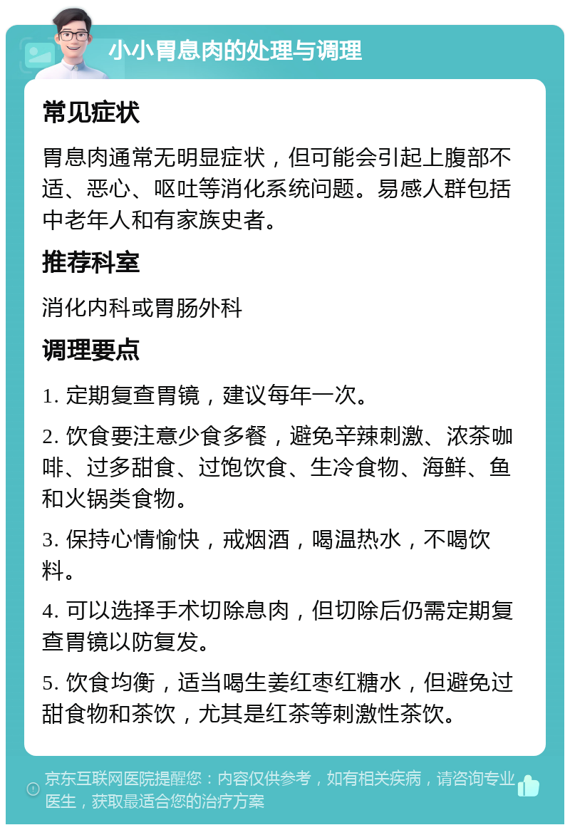 小小胃息肉的处理与调理 常见症状 胃息肉通常无明显症状，但可能会引起上腹部不适、恶心、呕吐等消化系统问题。易感人群包括中老年人和有家族史者。 推荐科室 消化内科或胃肠外科 调理要点 1. 定期复查胃镜，建议每年一次。 2. 饮食要注意少食多餐，避免辛辣刺激、浓茶咖啡、过多甜食、过饱饮食、生冷食物、海鲜、鱼和火锅类食物。 3. 保持心情愉快，戒烟酒，喝温热水，不喝饮料。 4. 可以选择手术切除息肉，但切除后仍需定期复查胃镜以防复发。 5. 饮食均衡，适当喝生姜红枣红糖水，但避免过甜食物和茶饮，尤其是红茶等刺激性茶饮。