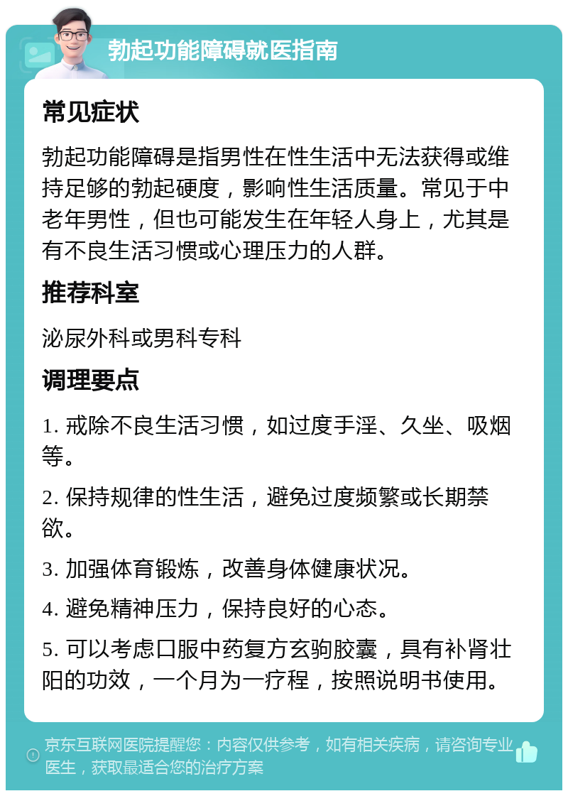 勃起功能障碍就医指南 常见症状 勃起功能障碍是指男性在性生活中无法获得或维持足够的勃起硬度，影响性生活质量。常见于中老年男性，但也可能发生在年轻人身上，尤其是有不良生活习惯或心理压力的人群。 推荐科室 泌尿外科或男科专科 调理要点 1. 戒除不良生活习惯，如过度手淫、久坐、吸烟等。 2. 保持规律的性生活，避免过度频繁或长期禁欲。 3. 加强体育锻炼，改善身体健康状况。 4. 避免精神压力，保持良好的心态。 5. 可以考虑口服中药复方玄驹胶囊，具有补肾壮阳的功效，一个月为一疗程，按照说明书使用。