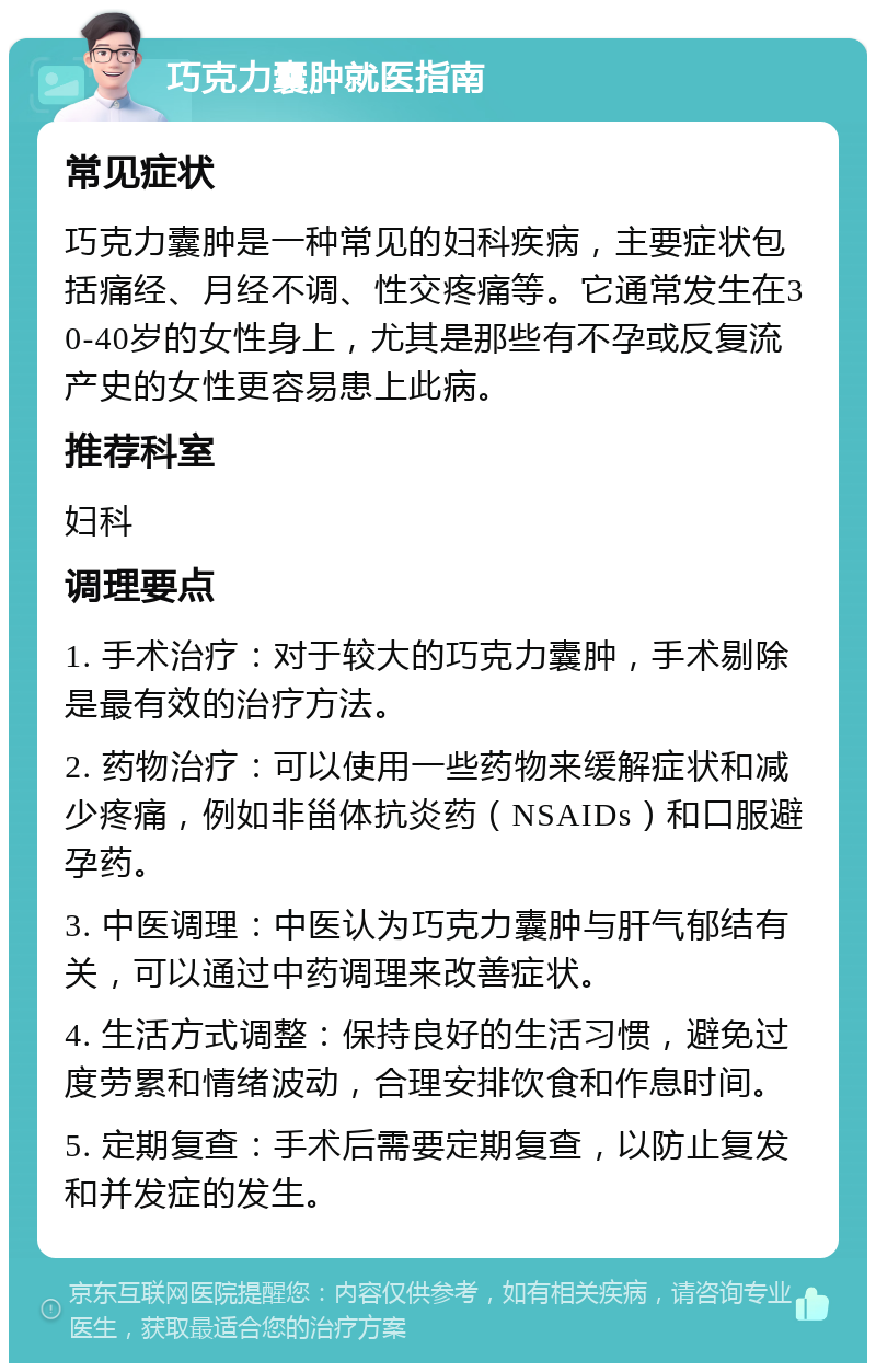 巧克力囊肿就医指南 常见症状 巧克力囊肿是一种常见的妇科疾病，主要症状包括痛经、月经不调、性交疼痛等。它通常发生在30-40岁的女性身上，尤其是那些有不孕或反复流产史的女性更容易患上此病。 推荐科室 妇科 调理要点 1. 手术治疗：对于较大的巧克力囊肿，手术剔除是最有效的治疗方法。 2. 药物治疗：可以使用一些药物来缓解症状和减少疼痛，例如非甾体抗炎药（NSAIDs）和口服避孕药。 3. 中医调理：中医认为巧克力囊肿与肝气郁结有关，可以通过中药调理来改善症状。 4. 生活方式调整：保持良好的生活习惯，避免过度劳累和情绪波动，合理安排饮食和作息时间。 5. 定期复查：手术后需要定期复查，以防止复发和并发症的发生。