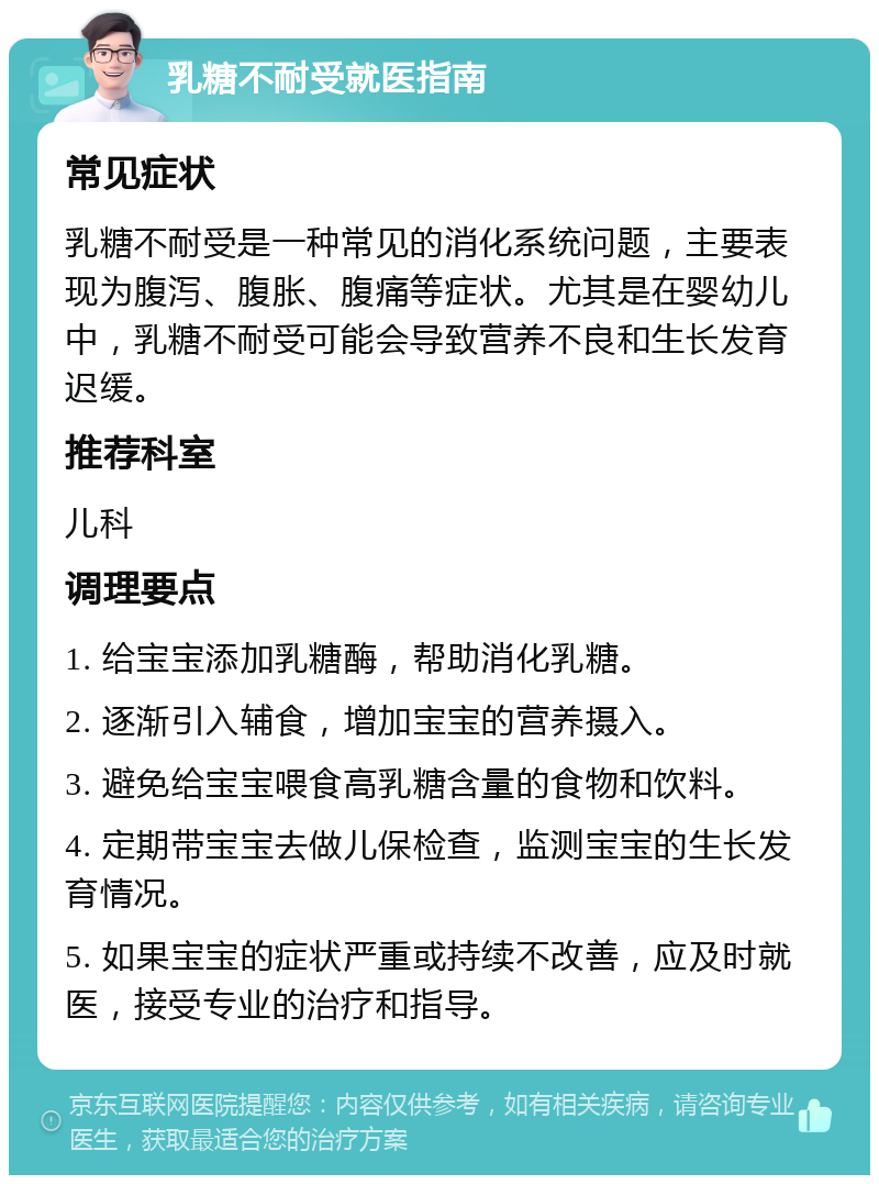 乳糖不耐受就医指南 常见症状 乳糖不耐受是一种常见的消化系统问题，主要表现为腹泻、腹胀、腹痛等症状。尤其是在婴幼儿中，乳糖不耐受可能会导致营养不良和生长发育迟缓。 推荐科室 儿科 调理要点 1. 给宝宝添加乳糖酶，帮助消化乳糖。 2. 逐渐引入辅食，增加宝宝的营养摄入。 3. 避免给宝宝喂食高乳糖含量的食物和饮料。 4. 定期带宝宝去做儿保检查，监测宝宝的生长发育情况。 5. 如果宝宝的症状严重或持续不改善，应及时就医，接受专业的治疗和指导。