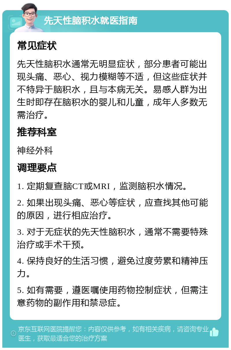 先天性脑积水就医指南 常见症状 先天性脑积水通常无明显症状，部分患者可能出现头痛、恶心、视力模糊等不适，但这些症状并不特异于脑积水，且与本病无关。易感人群为出生时即存在脑积水的婴儿和儿童，成年人多数无需治疗。 推荐科室 神经外科 调理要点 1. 定期复查脑CT或MRI，监测脑积水情况。 2. 如果出现头痛、恶心等症状，应查找其他可能的原因，进行相应治疗。 3. 对于无症状的先天性脑积水，通常不需要特殊治疗或手术干预。 4. 保持良好的生活习惯，避免过度劳累和精神压力。 5. 如有需要，遵医嘱使用药物控制症状，但需注意药物的副作用和禁忌症。