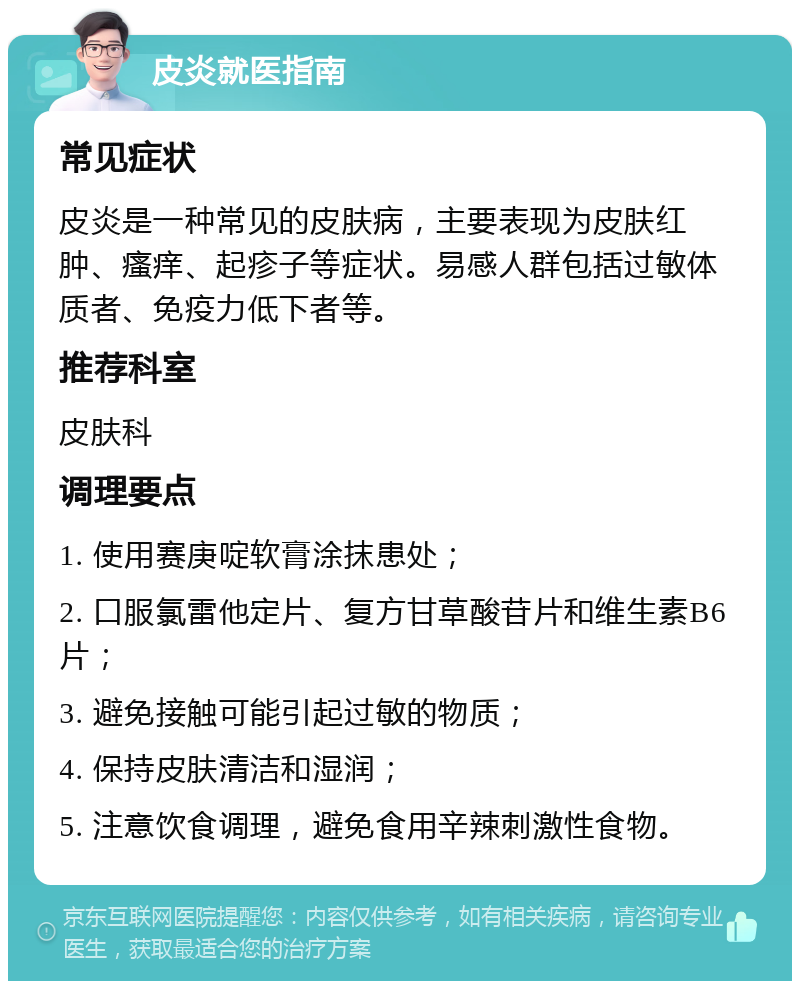 皮炎就医指南 常见症状 皮炎是一种常见的皮肤病，主要表现为皮肤红肿、瘙痒、起疹子等症状。易感人群包括过敏体质者、免疫力低下者等。 推荐科室 皮肤科 调理要点 1. 使用赛庚啶软膏涂抹患处； 2. 口服氯雷他定片、复方甘草酸苷片和维生素B6片； 3. 避免接触可能引起过敏的物质； 4. 保持皮肤清洁和湿润； 5. 注意饮食调理，避免食用辛辣刺激性食物。