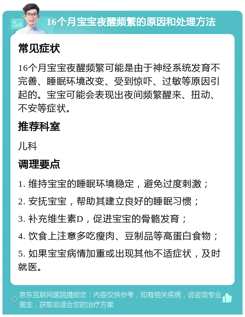 16个月宝宝夜醒频繁的原因和处理方法 常见症状 16个月宝宝夜醒频繁可能是由于神经系统发育不完善、睡眠环境改变、受到惊吓、过敏等原因引起的。宝宝可能会表现出夜间频繁醒来、扭动、不安等症状。 推荐科室 儿科 调理要点 1. 维持宝宝的睡眠环境稳定，避免过度刺激； 2. 安抚宝宝，帮助其建立良好的睡眠习惯； 3. 补充维生素D，促进宝宝的骨骼发育； 4. 饮食上注意多吃瘦肉、豆制品等高蛋白食物； 5. 如果宝宝病情加重或出现其他不适症状，及时就医。