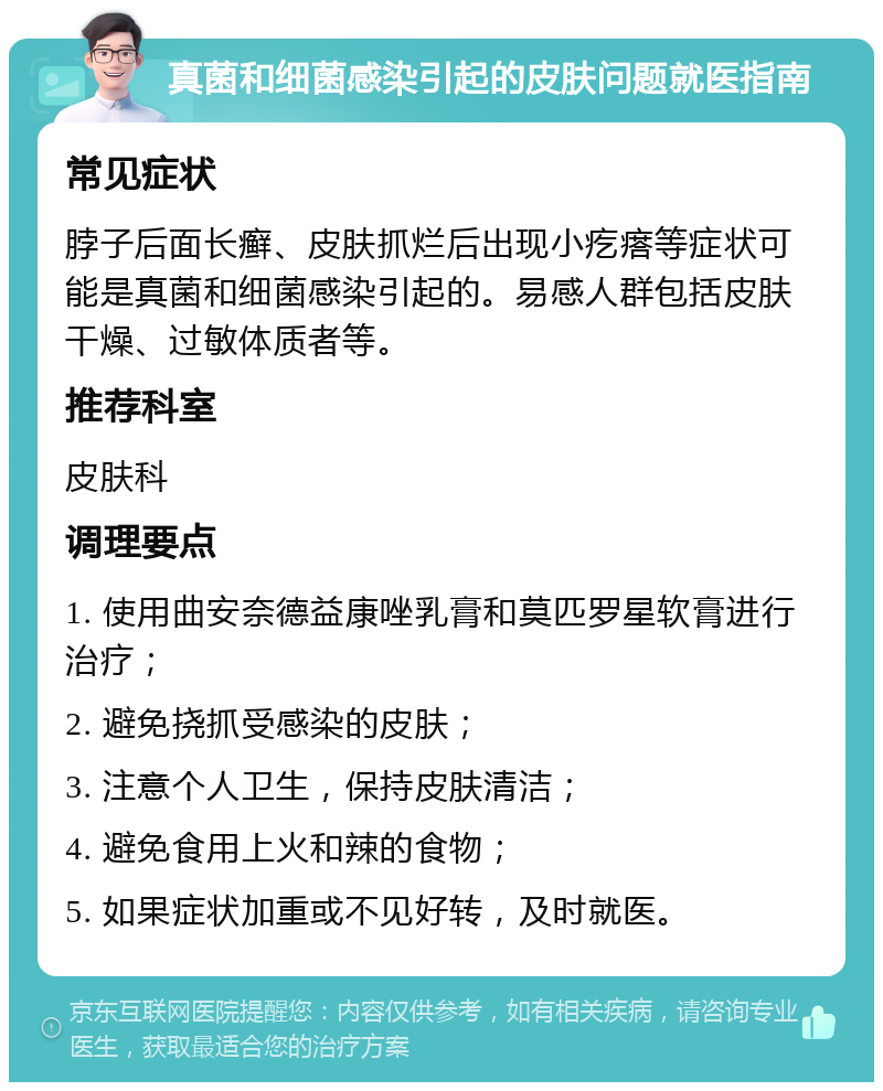 真菌和细菌感染引起的皮肤问题就医指南 常见症状 脖子后面长癣、皮肤抓烂后出现小疙瘩等症状可能是真菌和细菌感染引起的。易感人群包括皮肤干燥、过敏体质者等。 推荐科室 皮肤科 调理要点 1. 使用曲安奈德益康唑乳膏和莫匹罗星软膏进行治疗； 2. 避免挠抓受感染的皮肤； 3. 注意个人卫生，保持皮肤清洁； 4. 避免食用上火和辣的食物； 5. 如果症状加重或不见好转，及时就医。