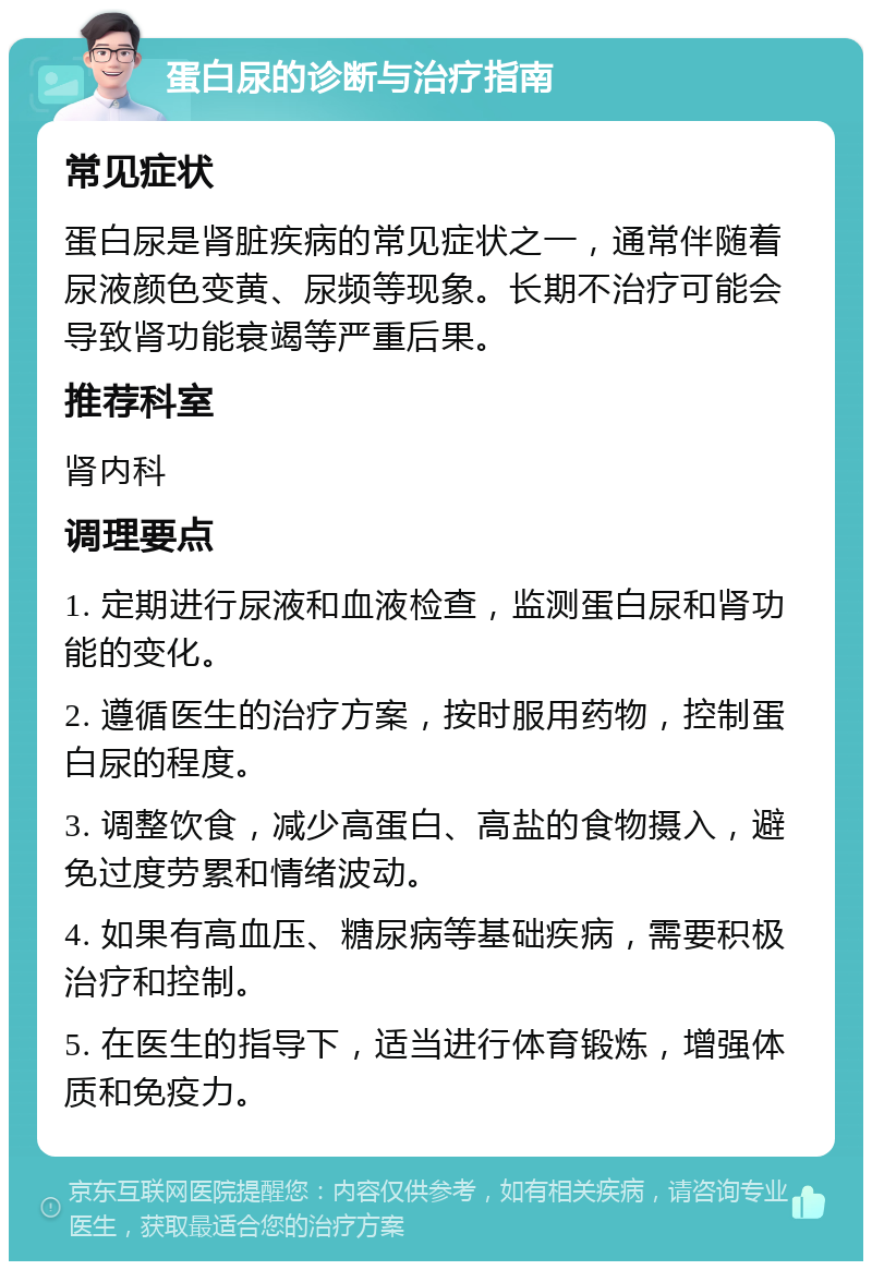 蛋白尿的诊断与治疗指南 常见症状 蛋白尿是肾脏疾病的常见症状之一，通常伴随着尿液颜色变黄、尿频等现象。长期不治疗可能会导致肾功能衰竭等严重后果。 推荐科室 肾内科 调理要点 1. 定期进行尿液和血液检查，监测蛋白尿和肾功能的变化。 2. 遵循医生的治疗方案，按时服用药物，控制蛋白尿的程度。 3. 调整饮食，减少高蛋白、高盐的食物摄入，避免过度劳累和情绪波动。 4. 如果有高血压、糖尿病等基础疾病，需要积极治疗和控制。 5. 在医生的指导下，适当进行体育锻炼，增强体质和免疫力。