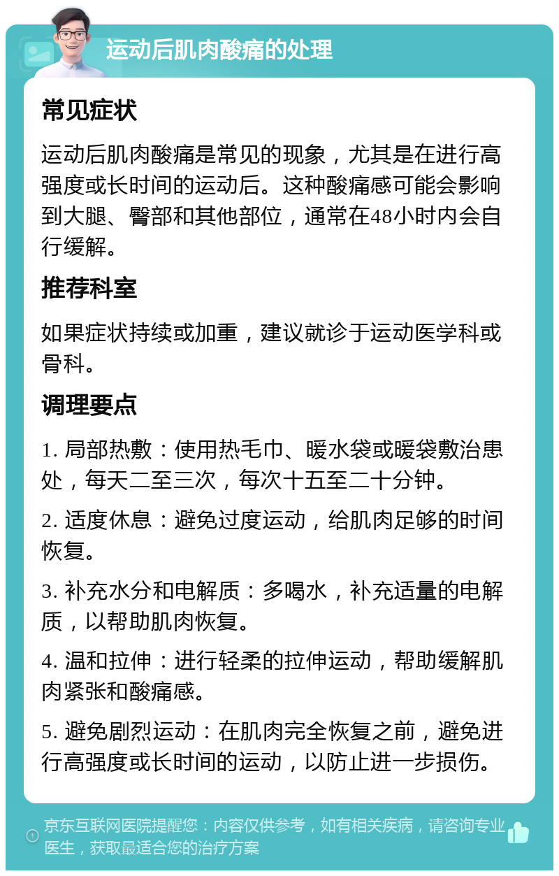 运动后肌肉酸痛的处理 常见症状 运动后肌肉酸痛是常见的现象，尤其是在进行高强度或长时间的运动后。这种酸痛感可能会影响到大腿、臀部和其他部位，通常在48小时内会自行缓解。 推荐科室 如果症状持续或加重，建议就诊于运动医学科或骨科。 调理要点 1. 局部热敷：使用热毛巾、暖水袋或暖袋敷治患处，每天二至三次，每次十五至二十分钟。 2. 适度休息：避免过度运动，给肌肉足够的时间恢复。 3. 补充水分和电解质：多喝水，补充适量的电解质，以帮助肌肉恢复。 4. 温和拉伸：进行轻柔的拉伸运动，帮助缓解肌肉紧张和酸痛感。 5. 避免剧烈运动：在肌肉完全恢复之前，避免进行高强度或长时间的运动，以防止进一步损伤。