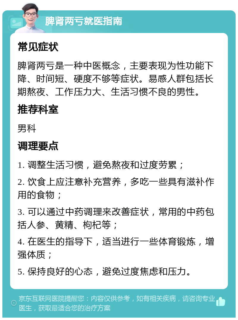 脾肾两亏就医指南 常见症状 脾肾两亏是一种中医概念，主要表现为性功能下降、时间短、硬度不够等症状。易感人群包括长期熬夜、工作压力大、生活习惯不良的男性。 推荐科室 男科 调理要点 1. 调整生活习惯，避免熬夜和过度劳累； 2. 饮食上应注意补充营养，多吃一些具有滋补作用的食物； 3. 可以通过中药调理来改善症状，常用的中药包括人参、黄精、枸杞等； 4. 在医生的指导下，适当进行一些体育锻炼，增强体质； 5. 保持良好的心态，避免过度焦虑和压力。