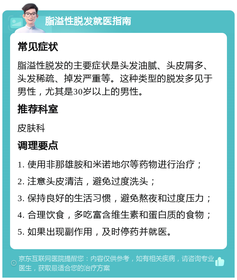 脂溢性脱发就医指南 常见症状 脂溢性脱发的主要症状是头发油腻、头皮屑多、头发稀疏、掉发严重等。这种类型的脱发多见于男性，尤其是30岁以上的男性。 推荐科室 皮肤科 调理要点 1. 使用非那雄胺和米诺地尔等药物进行治疗； 2. 注意头皮清洁，避免过度洗头； 3. 保持良好的生活习惯，避免熬夜和过度压力； 4. 合理饮食，多吃富含维生素和蛋白质的食物； 5. 如果出现副作用，及时停药并就医。